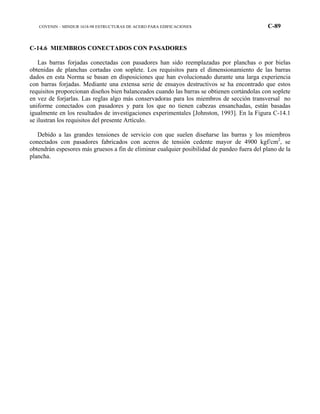COVENIN – MINDUR 1618-98 ESTRUCTURAS DE ACERO PARA EDIFICACIONES C-89
C-14.6 MIEMBROS CONECTADOS CON PASADORES
Las barras forjadas conectadas con pasadores han sido reemplazadas por planchas o por bielas
obtenidas de planchas cortadas con soplete. Los requisitos para el dimensionamiento de las barras
dados en esta Norma se basan en disposiciones que han evolucionado durante una larga experiencia
con barras forjadas. Mediante una extensa serie de ensayos destructivos se ha encontrado que estos
requisitos proporcionan diseños bien balanceados cuando las barras se obtienen cortándolas con soplete
en vez de forjarlas. Las reglas algo más conservadoras para los miembros de sección transversal no
uniforme conectados con pasadores y para los que no tienen cabezas ensanchadas, están basadas
igualmente en los resultados de investigaciones experimentales [Johnston, 1993]. En la Figura C-14.1
se ilustran los requisitos del presente Artículo.
Debido a las grandes tensiones de servicio con que suelen diseñarse las barras y los miembros
conectados con pasadores fabricados con aceros de tensión cedente mayor de 4900 kgf/cm2
, se
obtendrán espesores más gruesos a fin de eliminar cualquier posibilidad de pandeo fuera del plano de la
plancha.
 