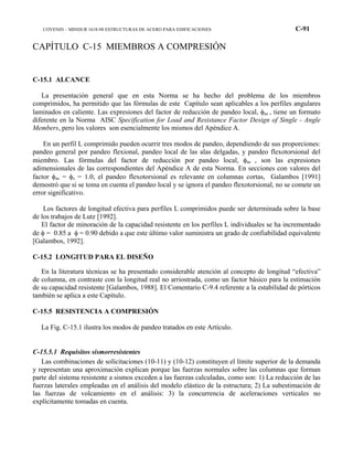 COVENIN – MINDUR 1618-98 ESTRUCTURAS DE ACERO PARA EDIFICACIONES C-91
CAPÍTULO C-15 MIEMBROS A COMPRESIÓN
C-15.1 ALCANCE
La presentación general que en esta Norma se ha hecho del problema de los miembros
comprimidos, ha permitido que las fórmulas de este Capítulo sean aplicables a los perfiles angulares
laminados en caliente. Las expresiones del factor de reducción de pandeo local, φas , tiene un formato
diferente en la Norma AISC Specification for Load and Resistance Factor Design of Single - Angle
Members, pero los valores son esencialmente los mismos del Apéndice A.
En un perfil L comprimido pueden ocurrir tres modos de pandeo, dependiendo de sus proporciones:
pandeo general por pandeo flexional, pandeo local de las alas delgadas, y pandeo flexotorsional del
miembro. Las fórmulas del factor de reducción por pandeo local, φas , son las expresiones
adimensionales de las correspondientes del Apéndice A de esta Norma. En secciones con valores del
factor φas = φs = 1.0, el pandeo flexotorsional es relevante en columnas cortas, Galambos [1991]
demostró que si se toma en cuenta el pandeo local y se ignora el pandeo flexotorsional, no se comete un
error significativo.
Los factores de longitud efectiva para perfiles L comprimidos puede ser determinada sobre la base
de los trabajos de Lutz [1992].
El factor de minoración de la capacidad resistente en los perfiles L individuales se ha incrementado
de φ = 0.85 a φ = 0.90 debido a que este último valor suministra un grado de confiabilidad equivalente
[Galambos, 1992].
C-15.2 LONGITUD PARA EL DISEÑO
En la literatura técnicas se ha presentado considerable atención al concepto de longitud “efectiva”
de columna, en contraste con la longitud real no arriostrada, como un factor básico para la estimación
de su capacidad resistente [Galambos, 1988]. El Comentario C-9.4 referente a la estabilidad de pórticos
también se aplica a este Capítulo.
C-15.5 RESISTENCIA A COMPRESIÓN
La Fig. C-15.1 ilustra los modos de pandeo tratados en este Artículo.
C-15.5.1 Requisitos sismorresistentes
Las combinaciones de solicitaciones (10-11) y (10-12) constituyen el límite superior de la demanda
y representan una aproximación explican porque las fuerzas normales sobre las columnas que forman
parte del sistema resistente a sismos exceden a las fuerzas calculadas, como son: 1) La reducción de las
fuerzas laterales empleadas en el análisis del modelo elástico de la estructura; 2) La subestimación de
las fuerzas de volcamiento en el análisis: 3) la concurrencia de aceleraciones verticales no
explícitamente tomadas en cuenta.
 