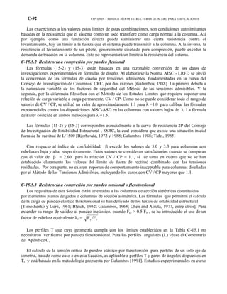 C-92 COVENIN – MINDUR 1618-98 ESTRUCTURAS DE ACERO PARA EDIFICACIONES
Las excepciones a los valores estos límites de estas combinaciones, son condiciones autolimitantes
basadas en la resistencia que el sistema como un todo transfiere como carga normal a la columna. Así
por ejemplo, como una fundación directa puede suministrar una cierta resistencia contra el
levantamiento, hay un límite a la fuerza que el sistema puede transmitir a la columna. A la inversa, la
resistencia al levantamiento de un pilote, generalmente diseñado para compresión, puede exceder la
demanda de tracción en la columna. Esto no representará un límite a la resistencia del sistema.
C-15.5.2 Resistencia a compresión por pandeo flexional
Las fórmulas (15-2) y (15-3) están basadas en una razonable conversión de los datos de
investigaciones experimentales en fórmulas de diseño. Al elaborarse la Norma AISC - LRFD se obvió
la conversión de las fórmulas de diseño por tensiones admisibles, fundamentadas en la curva del
Consejo de Investigación de Columnas, CRC, por dos razones [Galambos, 1988]. La primera debida a
la naturaleza variable de los factores de seguridad del Método de las tensiones admisibles. Y la
segunda, por la diferencia filosófica con el Método de los Estados Límites que requiere suponer una
relación de carga variable a carga permanente, CV / CP. Como no se puede considerar todo el rango de
valores de CV / CP, se utilizó un valor de aproximadamente 1.1 para λ =1.0 para calibrar las fórmulas
exponenciales contra las disposiciones AISC-ASD en las columnas con valores bajos de λ. La fórmula
de Euler coincide en ambos métodos para λ =1.5.
Las fórmulas (15-2) y (15-3) corresponden esencialmente a la curva de resistencia 2P del Consejo
de Investigación de Estabilidad Estructural , SSRC, la cual considera que existe una situación inicial
fuera de la rectitud de L/1500 [Bjorhovde, 1972 y 1988; Galambos 1988; Tide , 1985]
Con respecto al índice de confiabilidad, β excede los valores de 3.0 y 3.3 para columnas con
esbelteces baja y alta, respectivamente. Estos valores se consideran satisfactorios cuando se comparan
con el valor de β = 2.60 para la relación CV / CP = 1.1, si se toma en cuenta que no se han
establecido claramente los valores del límite de fuera de rectitud combinado con las tensiones
residuales. Por otra parte, no existen reportes de comportamiento inaceptable para columnas diseñadas
por el Método de las Tensiones Admisibles, incluyendo los casos con CV / CP mayores que 1.1.
C-15.5.3 Resistencia a compresión por pandeo torsional o flexotorsional
Los requisitos de esta Sección están orientadas a las columnas de sección simétricas constituidas
por elementos planos delgados o columnas de sección asimétrica. Las fórmulas que permiten el cálculo
de la carga de pandeo elástico flexotorsional se han derivado de los textos de estabilidad estructural
[Timoshenko y Gere, 1961; Bleich, 1952; Galambos, 1968; Chen and Atsuta, 1977, entre otros]. Para
extender su rango de validez al pandeo inelástico, cuando Fcr > 0.5 Fy , se ha introducido el uso de un
factor de esbeltez equivalente λe = F /Fy e
Los perfiles T que cuya geometría cumpla con los límites establecidos en la Tabla C-15.1 no
necesitarán verificarse por pandeo flexotorsional. Para los perfiles angulares (L) véase el Comentario
del Apéndice C.
El cálculo de la tensión crítica de pandeo elástico por flexotorsión para perfiles de un solo eje de
simetría, tratado como caso c en esta Sección, es aplicable a perfiles T y pares de ángulos dispuestos en
T, y está basado en la metodología propuesta por Galambos [1991]. Estudios expeprimentales en curso
 