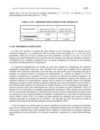COVENIN – MINDUR 1618-98 ESTRUCTURAS DE ACERO PARA EDIFICACIONES C-93
indican que en el caso de pares de ángulos enfrentados (   ) o CL, la relación Fcrx / Fy es
suficientemente conservadora [Garza, L.; 1997].
TABLA C-15.1 PROPORCIONES LÍMITES PARA PERFILES T
Tipo de Perfil T
d,perfildeltotalAltura
b,aladeltotalAncho f
w
f
t,almadelEspesor
t,aladelEspesor
T compuestas
≥ 0.50 ≥ 1.25
T laminadas ≥ 0.50 ≥ 1.10
C-15.8 MIEMBROS COMPUESTOS
La Fig.C-15.2 justifica el cuidado que debe ponerse en las conexiones de los extremos de los
miembros compuestos. La comparación entre las cargas críticas de pandeo, Pcr , en los tres casos
presentados, indica que el caso c) resulta ser el más económico. Las Figs. C-15.3 (a) a C-15.3 (h)
ayudan a una mejor compresión de los requisitos de este Artículo. Los requisitos referentes al diseño y
el detallado de los miembros compuestos que no pueden establecerse en función de las tensiones
calculadas se fundamentarán en la experiencia.
La separación longitudinal de los medios de unión que vinculan los componentes de miembros
compuestos comprimidos, tiene que estar limitada de tal manera que el pandeo de los segmentos
ubicados entre conectores adyacentes no ocurra bajo una carga menor que la requerida para que el
miembro en conjunto alcance su resistencia de agotamiento. La relación de esbeltez L/r de los
miembros componentes no excederá 0.75 veces la relación de esbeltez del miembro compuesto Se
establecen requisitos adicionales para miembros compuestos formados por ángulos. Sin embargo, estos
requisitos mínimos no necesariamente aseguran que la relación de esbeltez efectiva del miembro
compuesto sea igual a la del miembro compuesto actuando como una sola unidad. En este Artículo se
dan fórmulas para modificar las relaciones de esbeltez basados en la investigación experimental y
toma en cuenta el efecto de la deformación por corte en los medios de unión [Zandonini, 1985]. La
fórmula (15-15) está basada en resultados experimentales [Zandonini, 1985], mientras que la fórmula
(15-16) fue derivada teóricamente y verificada contra una base de datos experimental. En ambos casos
las conexiones de los extremos deberán ser soldados o empernados con conexiones de deslizamiento
crítico [Aslani y Goel, 1991]. Los medios de unión deberán ser diseñados para resistir las fuerzas
cortantes generadas en el pandeo de los miembros Las tensiones de corte son máximas cuando la
pendiente de la elástica del miembro pandeado sea máxima [Bleich, 1952].
A fin de asegurar un estrecho ajuste en toda la superficie de unión de los componentes diseñados
para estar en contacto entre sí, puede resultar que la separación máxima entre los medios de unión sea
menor que la requerida para evitar el pandeo local. También se suministran los requisitos especiales
para miembros de acero resistente a la corrosión atmosférica expuestos a la misma [Brockenbroug,
1983].
 