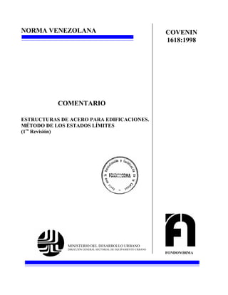 NORMA VENEZOLANA
ESTRUCTURAS DE ACERO PARA EDIFICACIONES.
MÉTODO DE LOS ESTADOS LÍMITES
(1ra
Revisión)
MINISTERIO DEL DESARROLLO URBANO
DIRECCIÓN GENERAL SECTORIAL DE EQUIPAMIENTO URBANO
FONDONORMA
COVENIN
1618:1998
COMENTARIO
 
