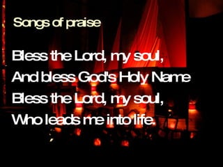 Bless the Lord, my soul,  And bless God's Holy Name  Bless the Lord, my soul,  Who leads me into life. Songs of praise 