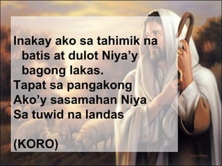 Inakay ako sa tahimik na batis  at dulot Niya’y bagong lakas.   Tapat sa pangakong Ako’y sasamahan Niya Sa tuwid na landas  (KORO) 