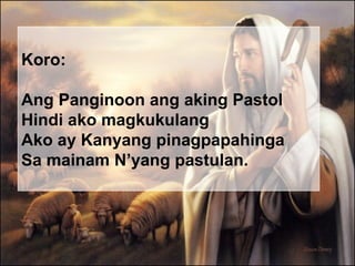 Koro: Ang Panginoon ang aking Pastol Hindi ako magkukulang Ako ay Kanyang pinagpapahinga Sa mainam N’yang pastulan. 