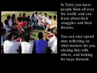 In Taizé you meet people from all over the world, and can learn about their struggles and their dreams. You can also spend time reflecting on what matters for you, sharing that with others, and looking for ways forward. 