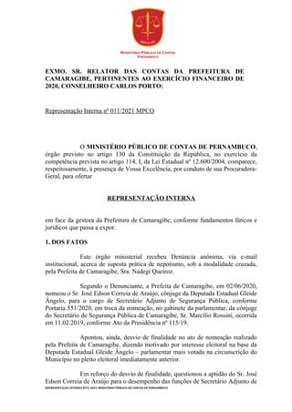 EXMO. SR. RELATOR DAS CONTAS DA PREFEITURA DE
CAMARAGIBE, PERTINENTES AO EXERCÍCIO FINANCEIRO DE
2020, CONSELHEIRO CARLOS PORTO:
Representação Interna nº 011/2021 MPCO
O MINISTÉRIO PÚBLICO DE CONTAS DE PERNAMBUCO,
órgão previsto no artigo 130 da Constituição da República, no exercício da
competência prevista no artigo 114, I, da Lei Estadual nº 12.600/2004, comparece,
respeitosamente, à presença de Vossa Excelência, por conduto de sua Procuradora-
Geral, para ofertar
REPRESENTAÇÃO INTERNA
em face da gestora da Prefeitura de Camaragibe, conforme fundamentos fáticos e
jurídicos que passa a expor.
1. DOS FATOS
Este órgão ministerial recebeu Denúncia anônima, via e-mail
institucional, acerca de suposta prática de nepotismo, sob a modalidade cruzada,
pela Prefeita de Camaragibe, Sra. Nadegi Queiroz.
Segundo o Denunciante, a Prefeita de Camaragibe, em 02/06/2020,
nomeou o Sr. José Edson Correia de Araújo, cônjuge da Deputada Estadual Gleide
Ângelo, para o cargo de Secretário Adjunto de Segurança Pública, conforme
Portaria 551/2020, em troca da nomeação, no gabinete da parlamentar, da cônjuge
do Secretário de Segurança Pública de Camaragibe, Sr. Marcílio Rossini, ocorrida
em 11.02.2019, conforme Ato da Presidência nº 115/19.
Apontou, ainda, desvio de finalidade no ato de nomeação realizado
pela Prefeita de Camaragibe, dizendo motivado por interesse eleitoral na base da
Deputada Estadual Gleide Ângelo – parlamentar mais votada na circunscrição do
Município no pleito eleitoral imediatamente anterior.
Em reforço do desvio de finalidade, questionou a aptidão do Sr. José
Edson Correia de Araújo para o desempenho das funções de Secretário Adjunto de
REPRESENTAÇÃO INTERNA 011/2021 MINISTÉRIO PÚBLICO DE CONTAS DE PERNAMBUCO
 