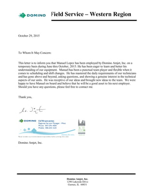 Field Service – Western Region
October 29, 2015
To Whom It May Concern:
This letter is to inform you that Manuel Lopez has been employed by Domino Amjet, Inc. on a
temporary basis during June thru October, 2015. He has been eager to learn and better his
understanding of our equipment. Manuel has been a punctual team player and flexible when it
comes to scheduling and shift changes. He has mastered the daily requirements of our technicians
and has gone above and beyond, asking questions, and showing a genuine interest in the technical
aspects of our units. He was receptive of our ideas and brought new ideas to the team. We were
happy to have Manuel on board and believe that he will be a good asset to his next employer.
Should you have any questions, please feel free to contact me.
Thank you,
Domino Amjet, Inc.
Domino Amjet, Inc.
1290 Lakeside Drive
Gurnee, IL 60031
 