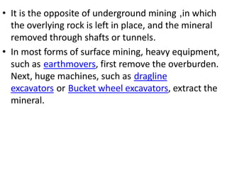 • It is the opposite of underground mining ,in which
the overlying rock is left in place, and the mineral
removed through shafts or tunnels.
• In most forms of surface mining, heavy equipment,
such as earthmovers, first remove the overburden.
Next, huge machines, such as dragline
excavators or Bucket wheel excavators, extract the
mineral.
 
