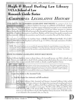 zycnzj.com/ www.zycnzj.com




        CALIFORNIA LEGISLATIVE HISTORY
   AVAILABILITY OF CALIFORNIA LEGISLATIVE DOCUMENTS: In contrast to U.S. Con-
   gressional documentation, few California legislative documents are published and distributed. Verbatim
   floor debate is almost never published; committee reports and hearing transcripts are not routinely distrib-
   uted to libraries. Frequently all that can be compiled from UCLA Law Library resources is a statutory
   history (finding the text of the bill and tracing its flow through the legislative process). However, the recent
   availability of legislative documents on LexisNexis, Westlaw, and the Internet has greatly increased access
   to these materials. Additional documentation may be found in committee files and the State Archives.

   You may wish to consult Chapter 4, Legislative Intent, in Henke’s California Law Guide, 7th ed. (KFC
   74 M37 2004 Reference Reading Room and Level 2), pp. 71-130 for a thorough examination of Califor-
   nia legislative intent research.

        NOTE: When using LexisNexis, you can search for the appropriate database by using the database menus in that system
        or by using the “shortcut” database names provided below. To use these shortcuts, click on the “Command Searching” tab
        in LexisNexis, type the source names into the search box exactly as listed and then click the “Go” button. You can then
        search as you normally would.

   STEPS TO FINDING LEGISLATIVE INTENT DOCUMENTS

   Finding California legislative intent is almost always a do-it-yourself process; very little is already com-
   piled. However, you might wish to check UCLA’s catalogs and periodical indexes (by name of act or topic)
   to see whether there are any materials which include an already-compiled legislative history.

            Compiling a California legislative history can be a time-consuming process. This Guide is intended to take you
            through all possible sources of legislative intent found in the UCLA Law Library. Following all the steps listed will
            result in a comprehensive examination of legislative intent. If time or resources are limited, consider completing
            only Steps 1, 2, 4 and 7 which are generally the richest sources of legislative intent.

   1.       Locate Your Section in the Annotated Codes

            a. Find the chapter law citation(s) and bill number(s)

                     Both West’s California Codes Annotated and Deering’s Annotated California Codes include
                     historical notes which give citations to the chapter laws enacting and amending each section
                     (e.g. Stats. 1987, c. 881). In addition, both West’s and Deering’s began adding bill numbers
                     to statutes passed or amended in recent years. The bill number will be preceded by either
                     A.B. (Assembly Bill) or S.B. (Senate Bill). Note these numbers and their years of enact-
                     ment as you will need them to locate other legislative history documents. If the bill number
                     is not indicated in the annotated codes, see Step 2a.


                                             zycnzj.com/http://www.zycnzj.com/
California Law Series - Guide C1                                 Page 1
 