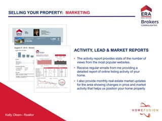 Kelly Olsen– Realtor
ACTIVITY, LEAD & MARKET REPORTS
• The activity report provides stats of the number of
views from the most popular websites.
• Receive regular emails from me providing a
detailed report of online listing activity of your
home.
• I also provide monthly real estate market updates
for the area showing changes in price and market
activity that helps us position your home properly.
SELLING YOUR PROPERTY: MARKETING
Online
Marketing
Summary
Heather Ovard
201 E Saint George Blvd.
Saint George, UT 84770, US
435-628-1606
heather.ovard@era.com
August 27, 2014 - November 19, 2014
Number of Views - Last 4 Weeks
Top Cities
City Views
Salt Lake City, UT 17
Saint George, UT 16
Laurel, MD 6
Top Websites
Websites Views
Zillow 1,004
realtor.com 249
Trulia 154
Homes.com 35
www.era.com 7
Chase My New Home 1
FindTheBest Homes 0
FreedomSoft 0
Total 1,450
Your listing was also sent to
HomeFinder.com HomeSteps HomeWinks ImagesWork by CirclePix LandWatch
LuxuryRealEstate.com RealtyTrac SearchALLProperties by L2L Showing Suite HomeTourConnect
Impact Marketing USAA
Terms Used
Views - Occurs when a consumer views the property detail
page for your listing on a website.
Inquiries - An event where the consumer starts an interaction
with the broker or agent about the property.
Top Cities - The geographic location of the consumers who
are visiting your property online.
- indicates that the traffic reported by the site includes traffic
from mobile applications.
1173 W Snow Canyon #45
St. George, UT 84770, US
MLS # 14-159327
$189,900
Your property has received
a total of
1,450
Views
0
Inquiries
© 2014 Move Sales, Inc. - Important: The information in this report is believed reliable but is not warranted or guaranteed, is general in nature
and not based on knowledge of your specific circumstances, and should be independently verified in concert with your professional advisors.
 