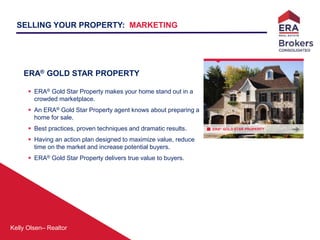 Kelly Olsen– Realtor
ERA® GOLD STAR PROPERTY
SELLING YOUR PROPERTY: MARKETING
ERA® GOLD STAR PROPERTY
 ERA® Gold Star Property makes your home stand out in a
crowded marketplace.
 An ERA® Gold Star Property agent knows about preparing a
home for sale.
 Best practices, proven techniques and dramatic results.
 Having an action plan designed to maximize value, reduce
time on the market and increase potential buyers.
 ERA® Gold Star Property delivers true value to buyers.
 