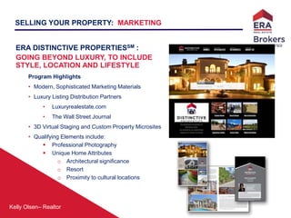 Kelly Olsen– Realtor
SELLING YOUR PROPERTY: MARKETING
ERA DISTINCTIVE PROPERTIESSM :
GOING BEYOND LUXURY, TO INCLUDE
STYLE, LOCATION AND LIFESTYLE
Program Highlights
• Modern, Sophisticated Marketing Materials
• Luxury Listing Distribution Partners
• Luxuryrealestate.com
• The Wall Street Journal
• 3D Virtual Staging and Custom Property Microsites
• Qualifying Elements include:
 Professional Photography
 Unique Home Attributes
o Architectural significance
o Resort
o Proximity to cultural locations
 