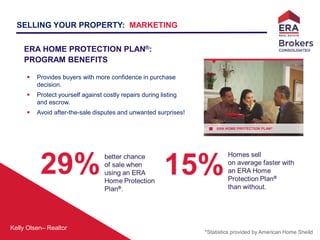 Kelly Olsen– Realtor
ERA HOME PROTECTION PLAN®
ERA HOME PROTECTION PLAN®:
PROGRAM BENEFITS
 Provides buyers with more confidence in purchase
decision.
 Protect yourself against costly repairs during listing
and escrow.
 Avoid after-the-sale disputes and unwanted surprises!
*Statistics provided by American Home Sheild
SELLING YOUR PROPERTY: MARKETING
 