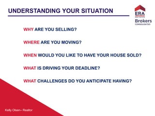 Kelly Olsen– Realtor
UNDERSTANDING YOUR SITUATION
WHY ARE YOU SELLING?
WHERE ARE YOU MOVING?
WHEN WOULD YOU LIKE TO HAVE YOUR HOUSE SOLD?
WHAT IS DRIVING YOUR DEADLINE?
WHAT CHALLENGES DO YOU ANTICIPATE HAVING?
 