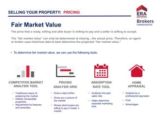 Kelly Olsen– Realtor
SELLING YOUR PROPERTY: PRICING
• To determine fair market value, we can use the following tools:
• Traditional means of
analyzing the market.
• Utilizes comparable
properties.
• Adjustments for features
and amenities.
COMPETITIVE MARKET
ANALYSIS TOOL
PRICING
ANALYSIS GRID
ABSORPTION
RATE TOOL
Fair Market Value
The price that a ready, willing and able buyer is willing to pay and a seller is willing to accept.
The “fair market value” can only be determined at closing…the actual price. Therefore, an agent
or broker uses historical data to best determine the projected “fair market value.”
HOME
APPRAISAL
• Goes a step further.
• Gives you a picture of
the market.
• Shows what buyers are
willing to pay in today’s
market.
• Analyzes the past
sales rate.
• Helps determine
expected marketing
time.
• Analysis by a
professional appraiser.
• Cost.
• Advantages.
 