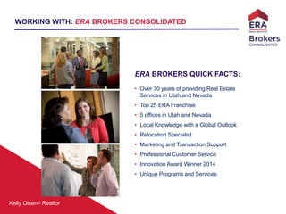 Kelly Olsen– Realtor
ERA BROKERS QUICK FACTS:
• Over 30 years of providing Real Estate
Services in Utah and Nevada
• Top 25 ERA Franchise
• 5 offices in Utah and Nevada
• Local Knowledge with a Global Outlook
• Relocation Specialist
• Marketing and Transaction Support
• Professional Customer Service
• Innovation Award Winner 2014
• Unique Programs and Services
WORKING WITH: ERA BROKERS CONSOLIDATED
 