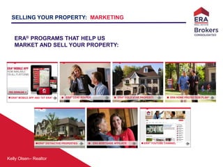 Kelly Olsen– Realtor
ERA® GOLD STAR PROPERTYERA® LEAD ROUTER
ERA® DISTINCTIVE PROPERTIES ERA MORTGAGE AFFILIATE
ERA HOME PROTECTION PLAN®
ERA® MOBILE APP AND TXT ERA®
SELLING YOUR PROPERTY: MARKETING
ERA® PROGRAMS THAT HELP US
MARKET AND SELL YOUR PROPERTY:
ERA® YOUTUBE CHANNEL
 