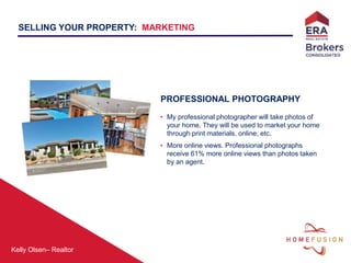 Kelly Olsen– Realtor
PROFESSIONAL PHOTOGRAPHY
• My professional photographer will take photos of
your home. They will be used to market your home
through print materials, online, etc.
• More online views. Professional photographs
receive 61% more online views than photos taken
by an agent.
SELLING YOUR PROPERTY: MARKETING
 