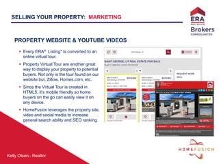 Kelly Olsen– Realtor
PROPERTY WEBSITE & YOUTUBE VIDEOS
 Every ERA® Listing* is converted to an
online virtual tour.
 Property Virtual Tour are another great
way to display your property to potential
buyers. Not only is the tour found on our
website but, Zillow, Homes.com, etc.
 Since the Virtual Tour is created in
HTML5, it’s mobile friendly so home
buyers on the go can easily view it on
any device.
 HomeFusion leverages the property site,
video and social media to increase
general search ability and SEO ranking.
SELLING YOUR PROPERTY: MARKETING
 