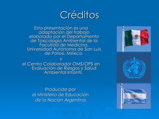 Créditos Esta presentación es una adaptación del trabajo elaborado por el Departamento de Toxicología Ambiental de la Facultad de Medicina, Universidad Autónoma de San Luis de Potosí, México  y el Centro Colaborador OMS/OPS en Evaluación de Riesgos y Salud Ambiental Infantil.  Producido por  el Ministerio de Educación  de la Nación Argentina. 
