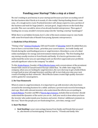 Funding your Startup? Take a step at a time!
No one's waiting to pool money in your startup just because you have an exciting out-of-
the-box business idea! Harsh as it sounds, it’s the reality! Startup funding doesn't come
easy…it’s a tough nut to crack. Practiced investors will always expect to own a portion of
the business and wait for huge (mind it…not just good…huge) returns on the funds they
provide. This sure can add to stress of an already hassled entrepreneur. Then again, if
funding was so easy, wouldn't everyone jump onto the 'starting a startup' bandwagon?
While there is not hidden formula, here's a list of the most common ways to raise funds
with some first-hand rules of thumb from young, dynamic entrepreneurs.
1. Chalk Out A Plan Of Action
"Timing is key" Srinivas Potukuchi, CEO and Founder of Glowship stated. He added that you
have to have a correct time frame…prioritize your conversations…be it with family and
friends during the seed funding process or angel investors. Glowship is a one-of-a-kind
online marketplace for energy and environment related products. "The first funding that
any startup usually receives is from friends and family. It is best to get investors who
understand the sector you are operating in and can therefore appreciate your problems
and add significant value to the company" he added.
To this Arpita Kapoor, founder of Mech Mocha Games and a recent winner of the prominent
female Indie award at Casual Connect Europe added that, "At a little later stage in the
company, when you are looking for angel investors, the sure shot way to get a hold of them
is to get back to your old angel investors and they will in turn help you raise your next
round of funding via their networks". Mech Mocha Games creates high quality character-
centric games for casual gamers.
2. Do Your Homework
When it comes to angel investment, it is important to go with investors who have been
around in the investing business for a while and have a proven track record of investing in
start-ups. Meet with relevant investors who understand the efforts you are putting in.
Lokesh Makam, Founder and MD of Barrix Agro Sciences, includes that an investor should
understand the dynamics of the sector you are in…half your work is done when you have
the investor who understands your business and sector. Srinivas' additional comment on
this was," Know the people you are fundraising from…save time, energy, cost!"
3. Start The Hunt
 Seed funding is your own savings/money from family and friends that you pool
in…also known as bootstrapping. Srinivas inserts, " Friends and family who
 