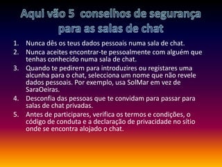 Aqui vão 5  conselhos de segurança para as salas de chatNunca dês os teus dados pessoais numa sala de chat.Nunca aceites encontrar-te pessoalmente com alguém que tenhas conhecido numa sala de chat.Quando te pedirem para introduzires ou registares uma alcunha para o chat, selecciona um nome que não revele dados pessoais. Por exemplo, usa SolMar em vez de SaraOeiras.Desconfia das pessoas que te convidam para passar para salas de chat privadas.Antes de participares, verifica os termos e condições, o código de conduta e a declaração de privacidade no sítio onde se encontra alojado o chat.