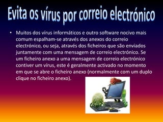 Evita os vírus por correio electrónicoMuitos dos vírus informáticos e outro software nocivo mais comum espalham-se através dos anexos do correio electrónico, ou seja, através dos ficheiros que são enviados juntamente com uma mensagem de correio electrónico. Se um ficheiro anexo a uma mensagem de correio electrónico contiver um vírus, este é geralmente activado no momento em que se abre o ficheiro anexo (normalmente com um duplo clique no ficheiro anexo).