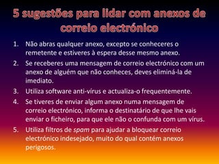 5 sugestões para lidar com anexos de correio electrónicoNão abras qualquer anexo, excepto se conheceres o remetente e estiveres à espera desse mesmo anexo.Se receberes uma mensagem de correio electrónico com um anexo de alguém que não conheces, deves eliminá-la de imediato.Utiliza software anti-vírus e actualiza-o frequentemente.Se tiveres de enviar algum anexo numa mensagem de correio electrónico, informa o destinatário de que lhe vais enviar o ficheiro, para que ele não o confunda com um vírus.Utiliza filtros de spam para ajudar a bloquear correio electrónico indesejado, muito do qual contém anexos perigosos.