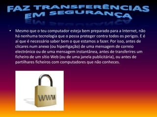 Faz transferências em segurançaMesmo que o teu computador esteja bem preparado para a Internet, não há nenhuma tecnologia que o possa proteger contra todos os perigos. E é aí que é necessário saber bem o que estamos a fazer. Por isso, antes de clicares num anexo (ou hiperligação) de uma mensagem de correio electrónico ou de uma mensagem instantânea, antes de transferires um ficheiro de um sítio Web (ou de uma janela publicitária), ou antes de partilhares ficheiros com computadores que não conheces.