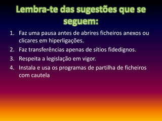Lembra-te das sugestões que se seguem:Faz uma pausa antes de abrires ficheiros anexos ou clicares em hiperligações.Faz transferências apenas de sítios fidedignos.Respeita a legislação em vigor.Instala e usa os programas de partilha de ficheiros com cautela