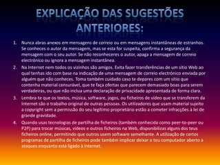 Explicação das sugestões anteriores:Nunca abras anexos em mensagens de correio ou em mensagens instantâneas de estranhos. Se conheces o autor da mensagem, mas se esta for suspeita, confirma a segurança da mensagem com o seu autor. Se não reconheceres o autor, apaga a mensagem de correio electrónico ou ignora a mensagem instantânea.Na Internet nem todos os vizinhos são amigos. Evita fazer transferências de um sítio Web ao qual tenhas ido com base na indicação de uma mensagem de correio electrónico enviada por alguém que não conheces. Toma também cuidado caso te depares com um sítio que contenha material censurável, que te faça ofertas que parecem demasiado boas para serem verdadeiras, ou que não inclua uma declaração de privacidade apresentada de forma clara.Lembra-te que os textos, música, software, jogos, ou ficheiros de vídeo que se transferem da Internet são o trabalho original de outras pessoas. Os utilizadores que usam material sujeito a copyright sem a permissão do seu legítimo proprietário estão a cometer infracções à lei de grande gravidade.Quando usas tecnologias de partilha de ficheiros (também conhecida como peer-to-peer ou P2P) para trocar músicas, vídeos e outros ficheiros na Web, disponibilizas alguns dos teus ficheiros online, permitindo que outros usem software semelhante. A utilização de certos programas de partilha de ficheiros pode também implicar deixar o teu computador aberto a ataques enquanto está ligado à Internet. 