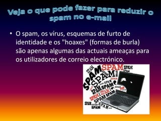 Veja o que pode fazer para reduzir o spam no e-mailO spam, os vírus, esquemas de furto de identidade e os "hoaxes" (formas de burla) são apenas algumas das actuais ameaças para os utilizadores de correio electrónico. 