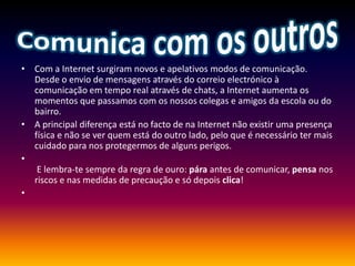 Comunica com os outrosCom a Internet surgiram novos e apelativos modos de comunicação. Desde o envio de mensagens através do correio electrónico à comunicação em tempo real através de chats, a Internet aumenta os momentos que passamos com os nossos colegas e amigos da escola ou do bairro.A principal diferença está no facto de na Internet não existir uma presença física e não se ver quem está do outro lado, pelo que é necessário ter mais cuidado para nos protegermos de alguns perigos.  E lembra-te sempre da regra de ouro: pára antes de comunicar, pensa nos riscos e nas medidas de precaução e só depois clica!