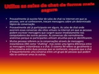 Utiliza as salas de chat de forma mais seguraProvavelmente já ouviste falar de salas de chat na Internet em que as pessoas, sem se conhecerem, trocam mensagens sobre um determinado tópico de conversação.Provavelmente até já participaste em alguns. As salas de chat onde ocorrem essas conversas são sítios virtuais na Internet em que as pessoas podem escrever mensagens que surgem quase imediatamente nos computadores das outras pessoas. As conversas são normalmente anónimas porque os participantes utilizam alcunhas para se identificarem.Muitas pessoas referem-se às conversações através de mensagens instantâneas (IM) como "chatting", mas existe uma ligeira diferença entre as mensagens instantâneas e o chat. O sistema IM refere-se geralmente a uma conversa entre duas pessoas que se conhecem, enquanto que o chat é frequentemente uma conversa entre um grupo de pessoas que podem não se conhecer umas às outras.