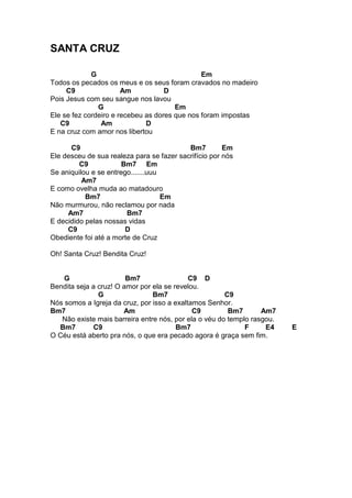 SANTA CRUZ
G Em
Todos os pecados os meus e os seus foram cravados no madeiro
C9 Am D
Pois Jesus com seu sangue nos lavou
G Em
Ele se fez cordeiro e recebeu as dores que nos foram impostas
C9 Am D
E na cruz com amor nos libertou
C9 Bm7 Em
Ele desceu de sua realeza para se fazer sacrifício por nós
C9 Bm7 Em
Se aniquilou e se entrego.......uuu
Am7
E como ovelha muda ao matadouro
Bm7 Em
Não murmurou, não reclamou por nada
Am7 Bm7
E decidido pelas nossas vidas
C9 D
Obediente foi até a morte de Cruz
Oh! Santa Cruz! Bendita Cruz!
G Bm7 C9 D
Bendita seja a cruz! O amor por ela se revelou.
G Bm7 C9
Nós somos a Igreja da cruz, por isso a exaltamos Senhor.
Bm7 Am C9 Bm7 Am7
Não existe mais barreira entre nós, por ela o véu do templo rasgou.
Bm7 C9 Bm7 F E4 E
O Céu está aberto pra nós, o que era pecado agora é graça sem fim.
 