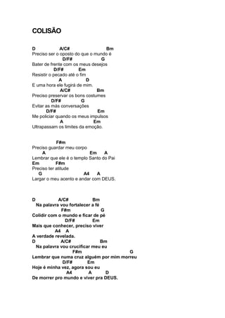 COLISÃO
D A/C# Bm
Preciso ser o oposto do que o mundo é
D/F# G
Bater de frente com os meus desejos
D/F# Em
Resistir o pecado até o fim
A D
E uma hora ele fugirá de mim.
A/C# Bm
Preciso preservar os bons costumes
D/F# G
Evitar as más conversações
D/F# Em
Me policiar quando os meus impulsos
A Em
Ultrapassam os limites da emoção.
F#m
Preciso guardar meu corpo
A Em A
Lembrar que ele é o templo Santo do Pai
Em F#m
Preciso ter atitude
G A4 A
Largar o meu acento e andar com DEUS.
D A/C# Bm
Na palavra vou fortalecer a fé
F#m G
Colidir com o mundo e ficar de pé
D/F# Em
Mais que conhecer, preciso viver
A4 A
A verdade revelada.
D A/C# Bm
Na palavra vou crucificar meu eu
F#m G
Lembrar que numa cruz alguém por mim morreu
D/F# Em
Hoje é minha vez, agora sou eu
A4 A D
De morrer pro mundo e viver pra DEUS.
 