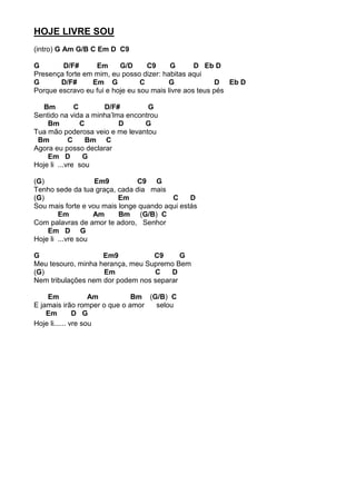 HOJE LIVRE SOU
(intro) G Am G/B C Em D C9
G D/F# Em G/D C9 G D Eb D
Presença forte em mim, eu posso dizer: habitas aqui
G D/F# Em G C G D Eb D
Porque escravo eu fui e hoje eu sou mais livre aos teus pés
Bm C D/F# G
Sentido na vida a minha’lma encontrou
Bm C D G
Tua mão poderosa veio e me levantou
Bm C Bm C
Agora eu posso declarar
Em D G
Hoje li ...vre sou
(G) Em9 C9 G
Tenho sede da tua graça, cada dia mais
(G) Em C D
Sou mais forte e vou mais longe quando aqui estás
Em Am Bm (G/B) C
Com palavras de amor te adoro, Senhor
Em D G
Hoje li ...vre sou
G Em9 C9 G
Meu tesouro, minha herança, meu Supremo Bem
(G) Em C D
Nem tribulações nem dor podem nos separar
Em Am Bm (G/B) C
E jamais irão romper o que o amor selou
Em D G
Hoje li...... vre sou
 
