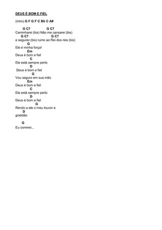 DEUS É BOM E FIEL
(intro) G F G F C Bb C A#
G C7 G C7
Caminharei (bis) Não me cansarei (bis)
G C7 G C7
e seguirei (bis) rumo ao Rei dos reis (bis)
G
Ele é minha força!
Em
Deus é bom e fiel
C
Ele está sempre perto
D
Deus é bom e fiel
G
Vou seguro em sua mão
Em
Deus é bom e fiel
C
Ele está sempre perto
D
Deus é bom e fiel
G
Rendo a ele o meu louvor e
D
gratidão
G
Eu correrei...
 