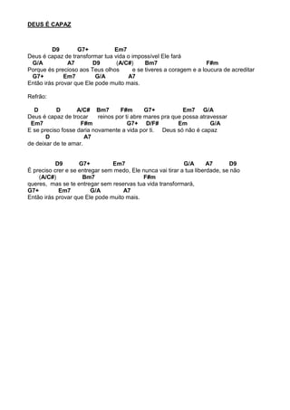 DEUS É CAPAZ
D9 G7+ Em7
Deus é capaz de transformar tua vida o impossível Ele fará
G/A A7 D9 (A/C#) Bm7 F#m
Porque és precioso aos Teus olhos e se tiveres a coragem e a loucura de acreditar
G7+ Em7 G/A A7
Então irás provar que Ele pode muito mais.
Refrão:
D D A/C# Bm7 F#m G7+ Em7 G/A
Deus é capaz de trocar reinos por ti abre mares pra que possa atravessar
Em7 F#m G7+ D/F# Em G/A
E se preciso fosse daria novamente a vida por ti. Deus só não é capaz
D A7
de deixar de te amar.
D9 G7+ Em7 G/A A7 D9
É preciso crer e se entregar sem medo, Ele nunca vai tirar a tua liberdade, se não
(A/C#) Bm7 F#m
queres, mas se te entregar sem reservas tua vida transformará,
G7+ Em7 G/A A7
Então irás provar que Ele pode muito mais.
 