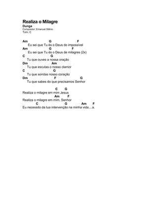 Realiza o Milagre
Dunga
Compositor: Emanuel Stênio
Tom: C
Am G F
Eu sei que Tu és o Deus do impossível
Am G F
Eu sei que Tu és o Deus de milagres (2x)
C G
Tu que ouves a nossa oração
Dm Am
Tu que escutas o nosso clamor
C G
Tu que sondas nosso coração
Dm F G
Tu que sabes do que precisamos Senhor
C G
Realiza o milagre em mim Jesus
Am F
Realiza o milagre em mim, Senhor
C G Am F
Eu necessito da tua intervenção na minha vida....a.
 