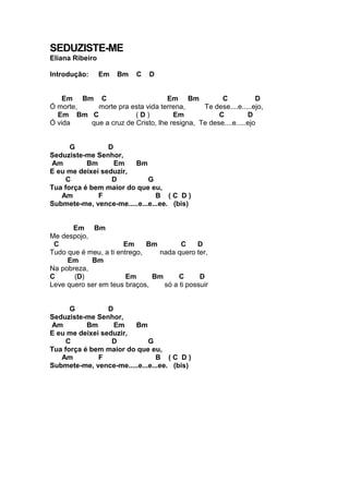 SEDUZISTE-ME
Eliana Ribeiro
Introdução: Em Bm C D
Em Bm C Em Bm C D
Ó morte, morte pra esta vida terrena, Te dese....e.....ejo,
Em Bm C ( D ) Em C D
Ó vida que a cruz de Cristo, lhe resigna, Te dese....e.....ejo
G D
Seduziste-me Senhor,
Am Bm Em Bm
E eu me deixei seduzir,
C D G
Tua força é bem maior do que eu,
Am F B ( C D )
Submete-me, vence-me.....e...e...ee. (bis)
Em Bm
Me despojo,
C Em Bm C D
Tudo que é meu, a ti entrego, nada quero ter,
Em Bm
Na pobreza,
C (D) Em Bm C D
Leve quero ser em teus braços, só a ti possuir
G D
Seduziste-me Senhor,
Am Bm Em Bm
E eu me deixei seduzir,
C D G
Tua força é bem maior do que eu,
Am F B ( C D )
Submete-me, vence-me.....e...e...ee. (bis)
 