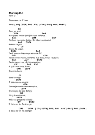Maltrapilho
Tom: G
Capotraste na 3ª casa
Intro: | G9 | D9/F# | Em9 | Em7 | C7M | Bm7 | Am7 | D9/F# |
G9
Paro por aqui,
D9/F# Em9
Não posso passar pela porta dos perfeitos.
Em7 C7M Bm7
Proíbem meu jeito, defeito não é bem aceito aqui.
Am7 D9/F#
Acesso negado.
G9
Quero Te seguir.
D9/F# Em9
Será que me deixam aproximar de Ti?
Em7 C7M
Tocar no Teu manto, comer na Tua mesa, beijar Teus pés.
Bm7 Am7 D9/F#
Sentir o amor que não tem ressalvas,
C/F Em9 Em7
E que salva o que é meu,
C7M D9/F#
Que me chama
G9
Estar Contigo
D9/F#
E assim posso esperar
C7M
Que seja aquela mesma esquina,
D9/F#
Ou mesmo do lado de fora.
G9
Ninguém merecerá,
D9/F#
Mas Tua graça me conforta
C/F D9/F#
E deixa ao fim Te alcançar.
C7M D9/F# | G9 | D9/F# | Em9 | Em7 | C7M | Bm7 | Am7 | D9/F# |
E deixa ao fim Te alcançar.
 