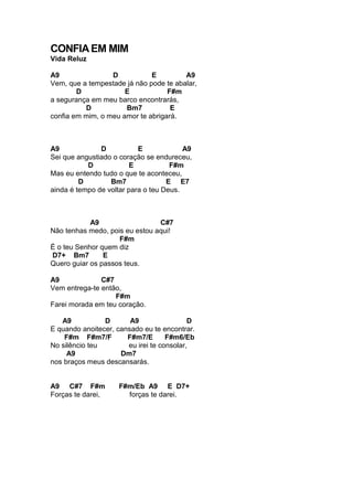 CONFIAEM MIM
Vida Reluz
A9 D E A9
Vem, que a tempestade já não pode te abalar,
D E F#m
a segurança em meu barco encontrarás,
D Bm7 E
confia em mim, o meu amor te abrigará.
A9 D E A9
Sei que angustiado o coração se endureceu,
D E F#m
Mas eu entendo tudo o que te aconteceu,
D Bm7 E E7
ainda é tempo de voltar para o teu Deus.
A9 C#7
Não tenhas medo, pois eu estou aqui!
F#m
É o teu Senhor quem diz
D7+ Bm7 E
Quero guiar os passos teus.
A9 C#7
Vem entrega-te então,
F#m
Farei morada em teu coração.
A9 D A9 D
E quando anoitecer, cansado eu te encontrar.
F#m F#m7/F F#m7/E F#m6/Eb
No silêncio teu eu irei te consolar,
A9 Dm7
nos braços meus descansarás.
A9 C#7 F#m F#m/Eb A9 E D7+
Forças te darei, forças te darei.
 