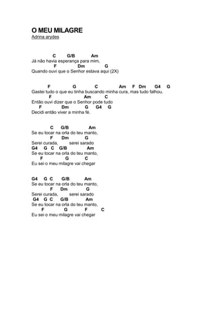 O MEU MILAGRE
Adrina arydes
C G/B Am
Já não havia esperança para mim,
F Dm G
Quando ouvi que o Senhor estava aqui (2X)
F G C Am F Dm G4 G
Gastei tudo o que eu tinha buscando minha cura, mas tudo falhou.
F Am C
Então ouvi dizer que o Senhor pode tudo
F Dm G G4 G
Decidi então viver a minha fé.
C G/B Am
Se eu tocar na orla do teu manto,
F Dm G
Serei curada, serei sarado
G4 G C G/B Am
Se eu tocar na orla do teu manto,
F G C
Eu sei o meu milagre vai chegar
G4 G C G/B Am
Se eu tocar na orla do teu manto,
F Dm G
Serei curada, serei sarado
G4 G C G/B Am
Se eu tocar na orla do teu manto,
F G F C
Eu sei o meu milagre vai chegar
 