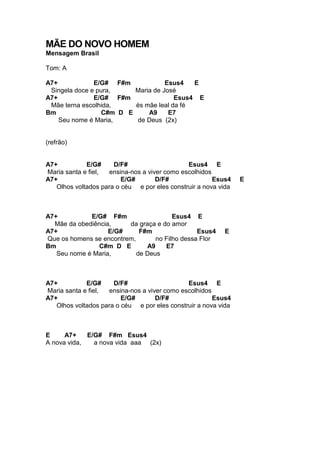 MÃE DO NOVO HOMEM
Mensagem Brasil
Tom: A
A7+ E/G# F#m Esus4 E
Singela doce e pura, Maria de José
A7+ E/G# F#m Esus4 E
Mãe terna escolhida, és mãe leal da fé
Bm C#m D E A9 E7
Seu nome é Maria, de Deus (2x)
(refrão)
A7+ E/G# D/F# Esus4 E
Maria santa e fiel, ensina-nos a viver como escolhidos
A7+ E/G# D/F# Esus4 E
Olhos voltados para o céu e por eles construir a nova vida
A7+ E/G# F#m Esus4 E
Mãe da obediência, da graça e do amor
A7+ E/G# F#m Esus4 E
Que os homens se encontrem, no Filho dessa Flor
Bm C#m D E A9 E7
Seu nome é Maria, de Deus
A7+ E/G# D/F# Esus4 E
Maria santa e fiel, ensina-nos a viver como escolhidos
A7+ E/G# D/F# Esus4
Olhos voltados para o céu e por eles construir a nova vida
E A7+ E/G# F#m Esus4
A nova vida, a nova vida aaa (2x)
 