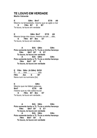 TE LOUVO EM VERDADE
Martín Valverde
E G#m Bm7 E7/9 A9
Mesmo na tempestade, mesmo que se agite o mar
E F#m B7 E B7
Te louvo, te louvo em verdade
E G#m Bm7 E7/9 A9
Mesmo longe dos meus, mesmo na soli......dão,
E F#m B7 Bm E7
Te louvo, te louvo em verdade...
A B/A G#m C#m
Pois somente tenho a Ti, Tu és a minha herança
F#m B4/7 B7 E E7
Te louvo, te louvo em verdade
A B/A G#m C#m
Pois somente tenho a Ti, Te és a minha herança
F#m B4/7 B7 E
Te louvo, te louvo em verdade
E F#m G#m (A G#m) B/C#
Ô......ô.......ôôô.....................ôôô
F#m Am E B7
Nana num na numnara (2x)
E G#m
Mesmo que me faltem palavras,
Bm7 E7/9 A9
mesmo que eu não saiba louvar
E F#m B7 Bm E7
Te louvo, te louvo em verdade...
A B/A G#m C#m
Pois somente tenho a Ti, Tu és a minha herança
F#m B4/7 B7 E E7
Te louvo, te louvo em verdade
A B/A G#m C#m
Pois somente tenho a Ti, Te és a minha herança
F#m B4/7 B7 E
Te louvo, te louvo em verdade
 