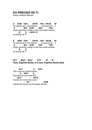 EU PRECISO DE TI
Padre Cleidimar Moreira
E B/D# C#m C#7/B F#m F#m/E B7
Eu preciso de ti, meu Senhor, eu preciso de.... ti
A B/A E/G# C#m F#m
Quero caminhar contigo e não mais andar sozinho,
B E ( A/C# B )
eu preciso de Ti
E B/D# C#m C#7/B F#m F#m/E B7
Eu preciso de ti, meu Senhor, eu preciso de.... ti
A B/A E/G# C#m F#m
Quero caminhar contigo e não mais andar sozinho,
B E
eu preciso de Ti
C7+ Bm7 Em7 C7+ D E
Vem, Espírito Santo, ó ó vem, Espírito Santo (bis)
Am7 D D/F#
Vêm curar as minhas feridas,
G D/F# E
fecundar-me com nova vida
Am7 Am/G
Inundar-me com o Teu amor
F#º B/D#
e fazer-me crescer em tua graça, Senhor.
 