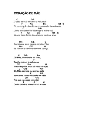 CORAÇÃO DE MÃE
C G/B
O peso da cruz derrubou o Rei Jesus
F Am Dm G4 G
Só um coração de mãe pra compreender tamanha dor
C G/B
Como é difícil ser fiel e carregar a minha cruz
F Am Dm G4 G
Mesmo fraco, ferido, teu olhar me mostra o amor
Dm C/E G
Caminhaste até o calvário com teu Filho
Dm C/E G
Te convido a caminhar também comigo
C G/B Am
Oh Mãe, levanta-me do chão,
F
Acolhe-me em teus braços
C/E Dm G
Intecede pelas lutas do meu coração
C G/B Am
Oh Mãe, carrega-me em teu colo
F C/E
Educa-me como educaste o Cristo
Dm C/E
Pra que eu possa entender
F G C
Que o calvário me ensinará a viver
 