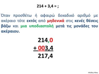214 + 3,4 = ;

Πταν προςκζτω ι αφαιρϊ δεκαδικό αρικμό με
ακζραιο τότε εκτόσ από μθδενικά ςτισ κενζσ κζςεισ
βάηω και μια υποδιαςτολι μετά τισ μονάδεσ του
ακζραιου.

                  214,0
                + 003,4
                  217,4

                                            Ηλιάδθσ Ηλίασ
 