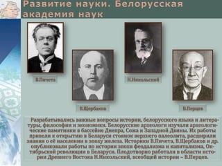 В.Пичета

Н.Никольский

В.Щербаков

В.Перцев

Разрабатывались важные вопросы истории, белорусского языка и литературы, философии и экономики. Белорусские археологи изучали археологические памятники в бассейне Днепра, Сожа и Западной Двины. Их работы
привели к открытию в Беларуси стоянок верхнего палеолита, расширили
знания о её населении в эпоху железа. Историки В.Пичета, В.Щербаков и др.
опубликовали работы по истории эпохи феодализма и капитализма, Октябрьской революции в Беларуси. Плодотворно работали в области истории Древнего Востока Н.Никольский, всеобщей истории – В.Перцев.

 